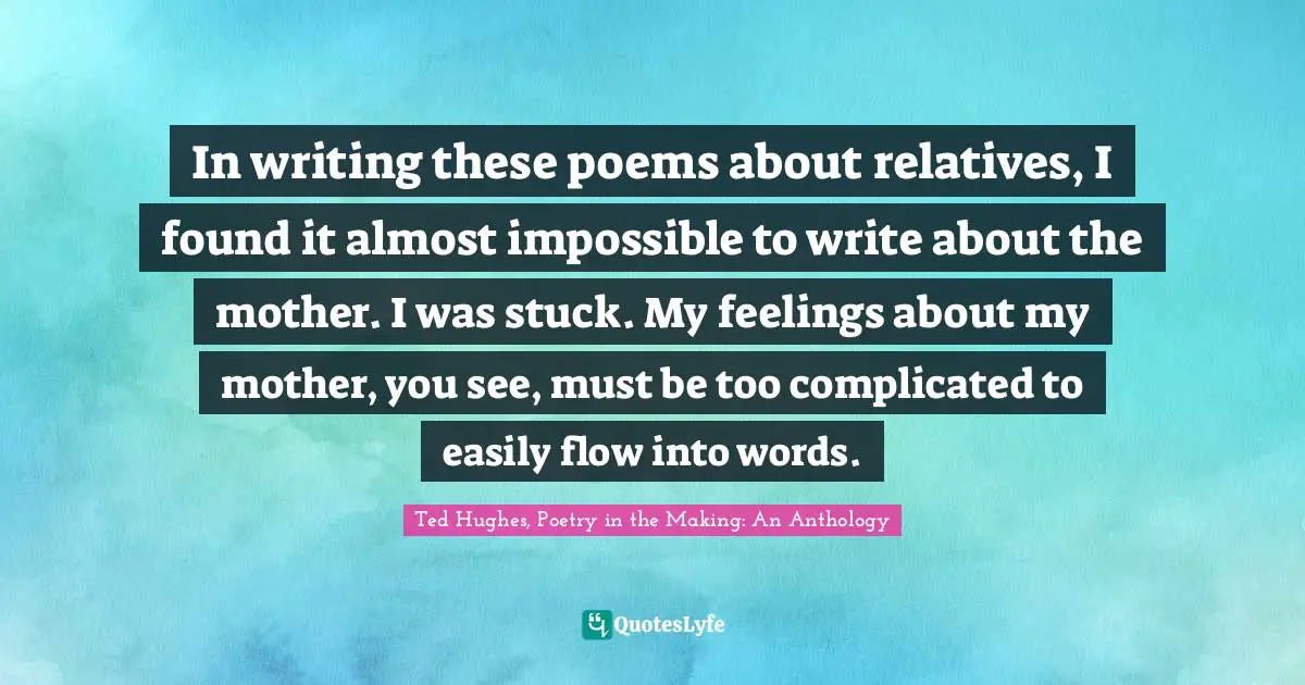 Ted Hughes Quotes: "In writing these poems about relatives, I found it almost impossible to write about the mother. I was stuck. My feelings about my mother, you see, must be too complicated to easily flow into words."