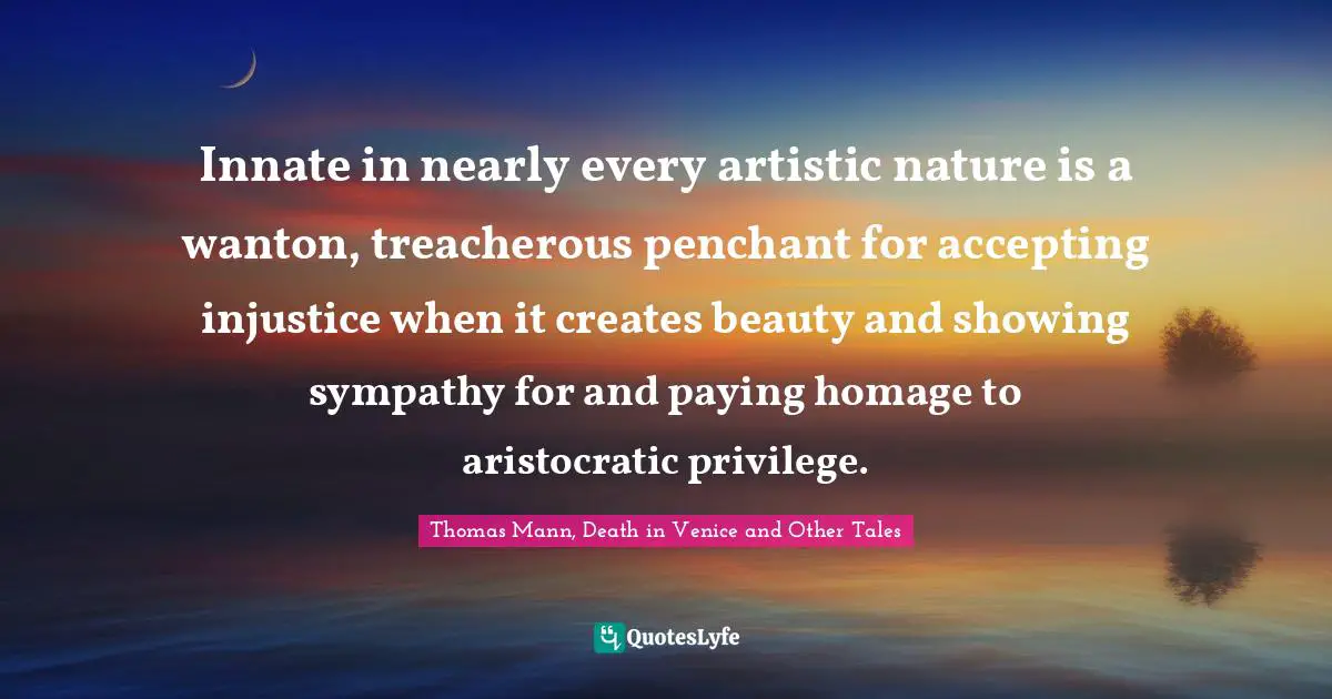 Innate in nearly every artistic nature is a wanton, treacherous penchant for accepting injustice when it creates beauty and showing sympathy for and paying homage to aristocratic privilege.