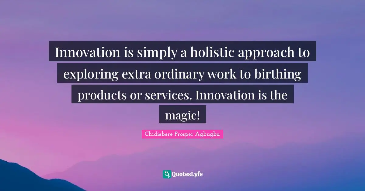 Innovation is simply a holistic approach to exploring extra ordinary work to birthing products or services. Innovation is the magic!