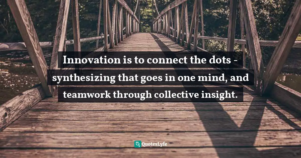 Innovation is to connect the dots - synthesizing that goes in one mind, and teamwork through collective insight.
