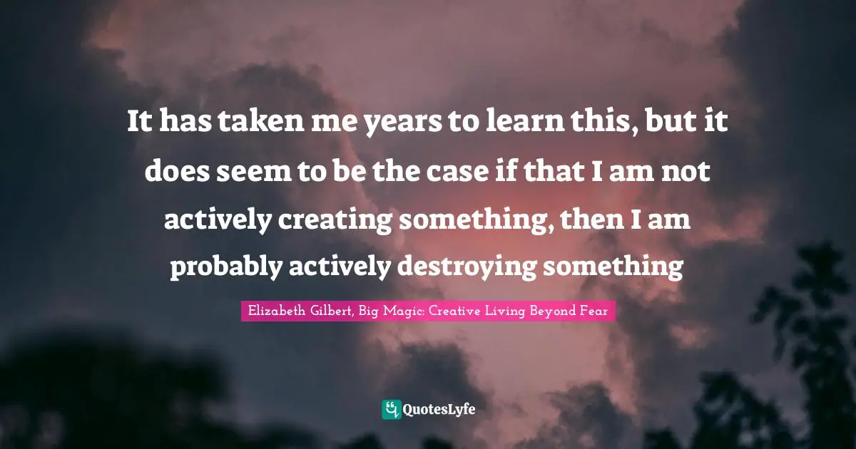 Elizabeth Gilbert, Big Magic: Creative Living Beyond Fear Quotes: "It has taken me years to learn this, but it does seem to be the case if that I am not actively creating something, then I am probably actively destroying something"