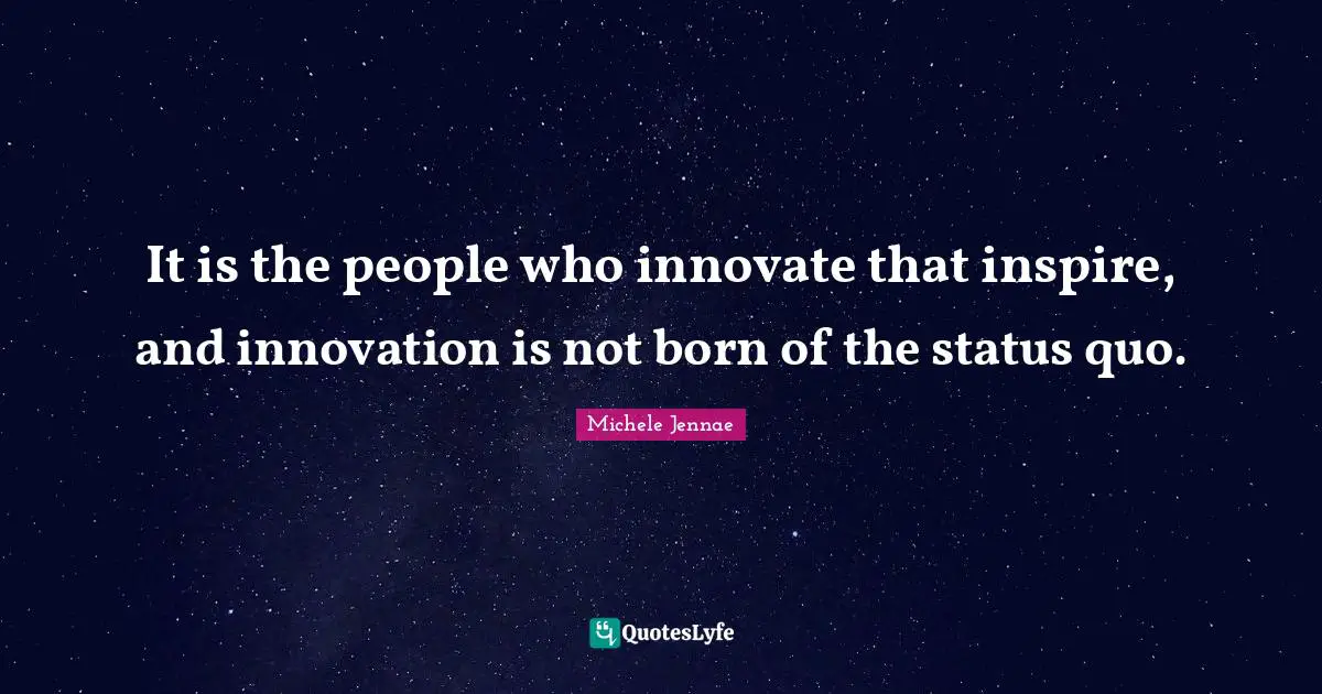 It is the people who innovate that inspire, and innovation is not born of the status quo.
