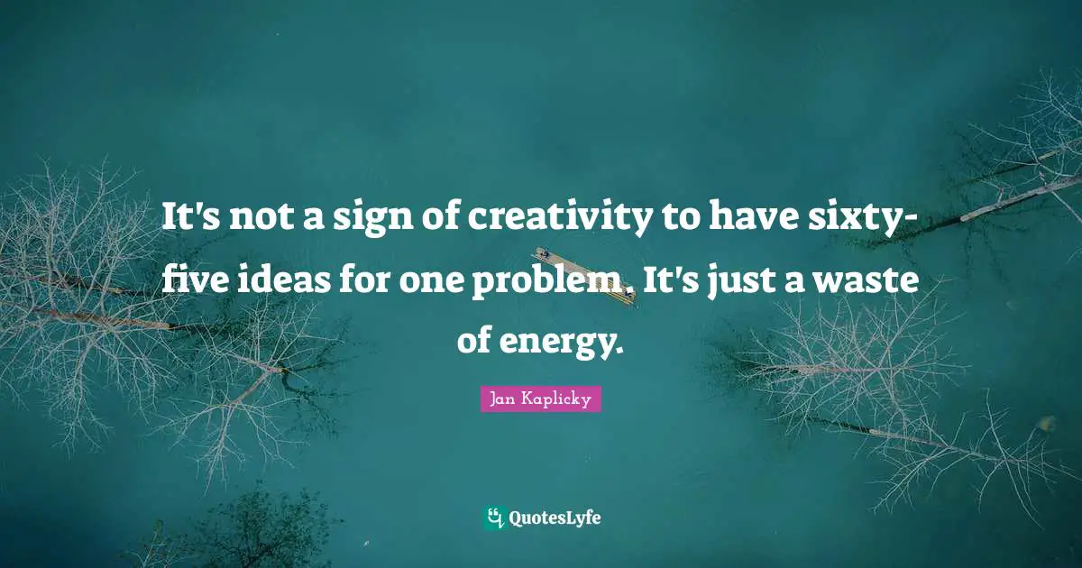 It's not a sign of creativity to have sixty-five ideas for one problem. It's just a waste of energy.