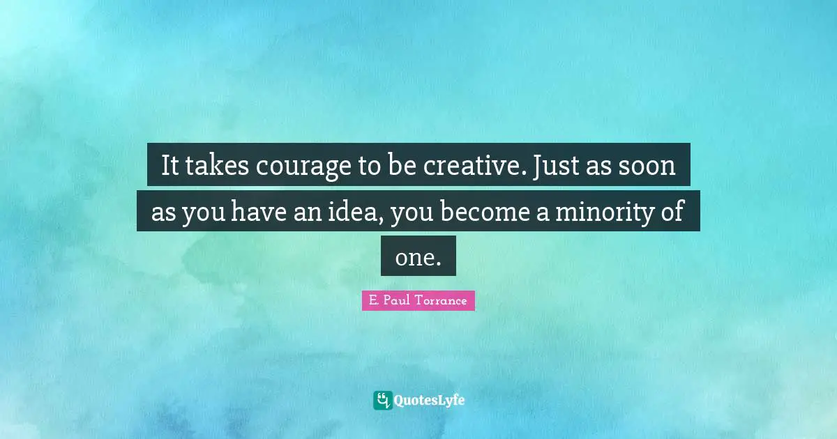 It takes courage to be creative. Just as soon as you have an idea, you become a minority of one.