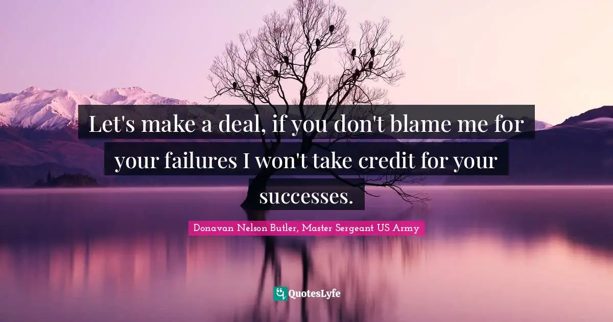 Let's make a deal, if you don't blame me for your failures I won't take credit for your successes.
