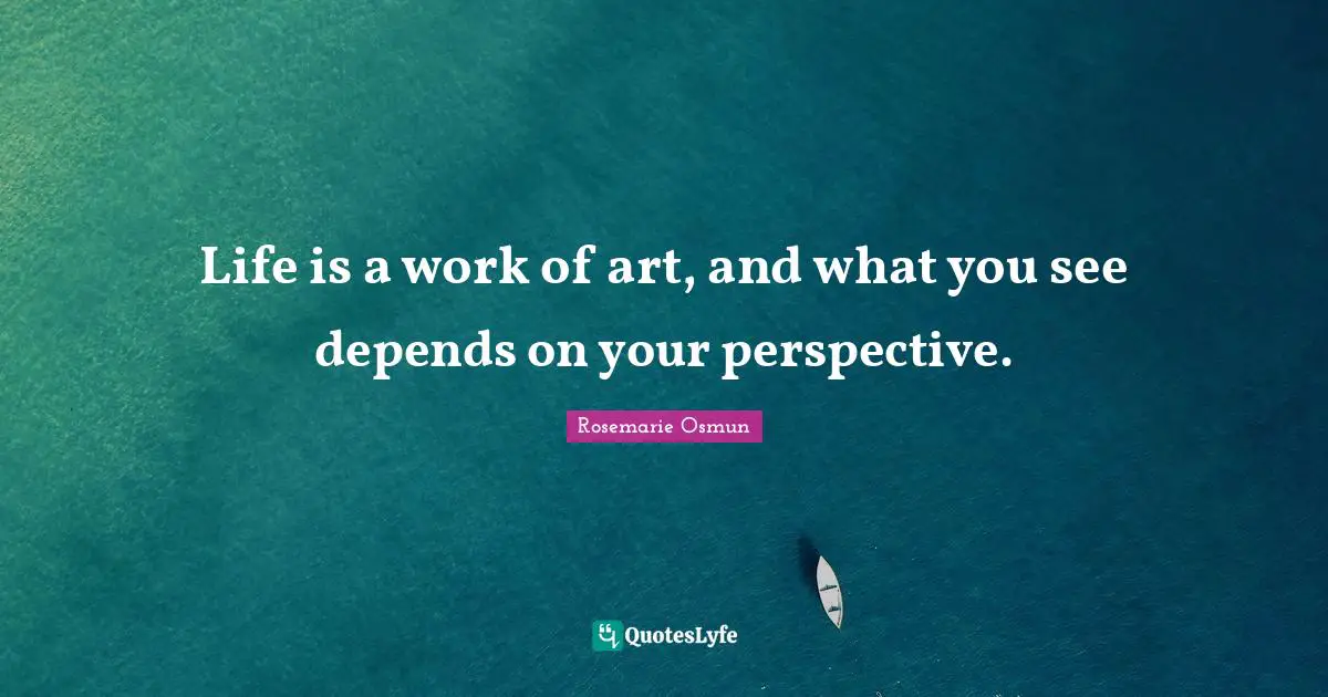 Life is a work of art, and what you see depends on your perspective.