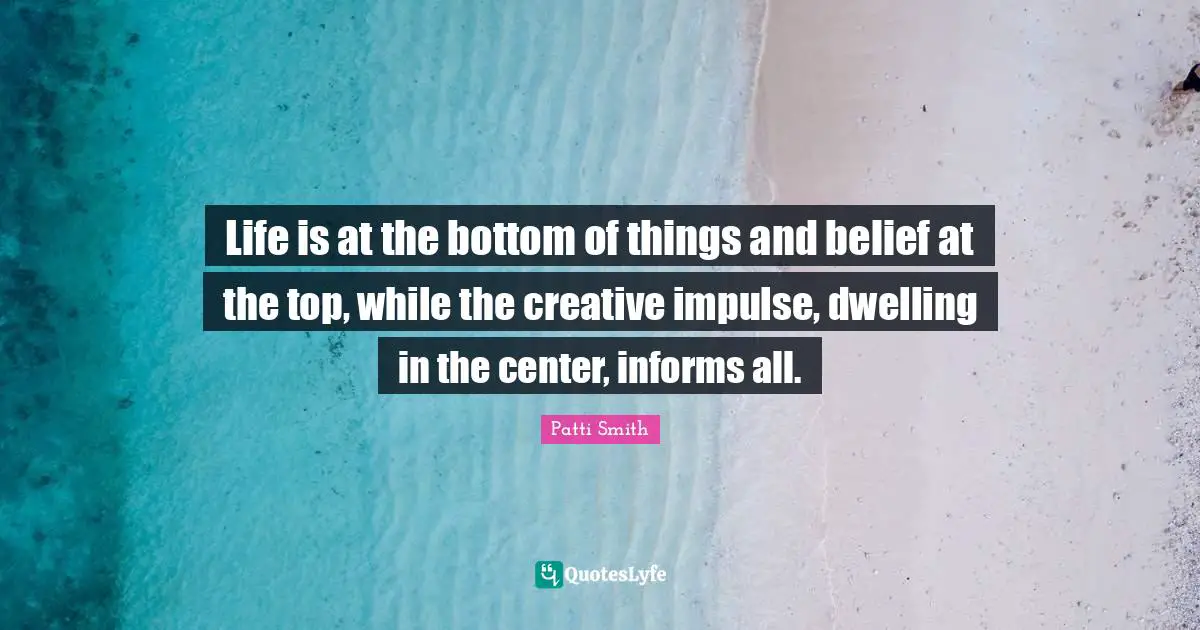 Life is at the bottom of things and belief at the top, while the creative impulse, dwelling in the center, informs all.