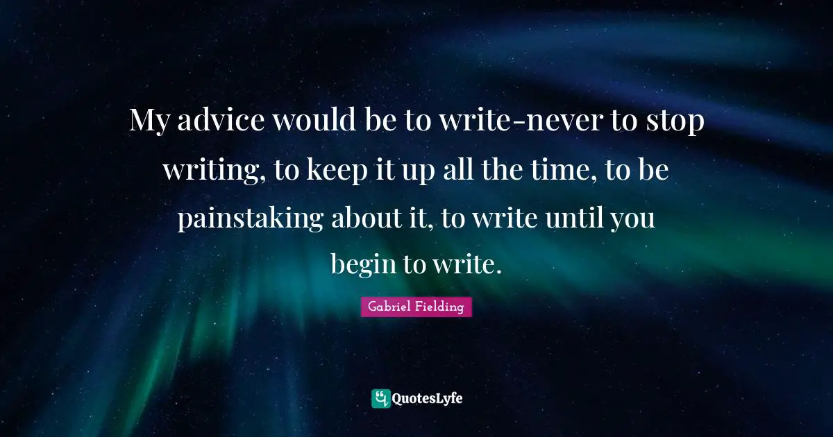 My advice would be to write-never to stop writing, to keep it up all the time, to be painstaking about it, to write until you begin to write.