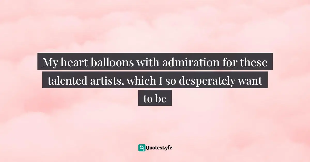 My heart balloons with admiration for these talented artists, which I so desperately want to be