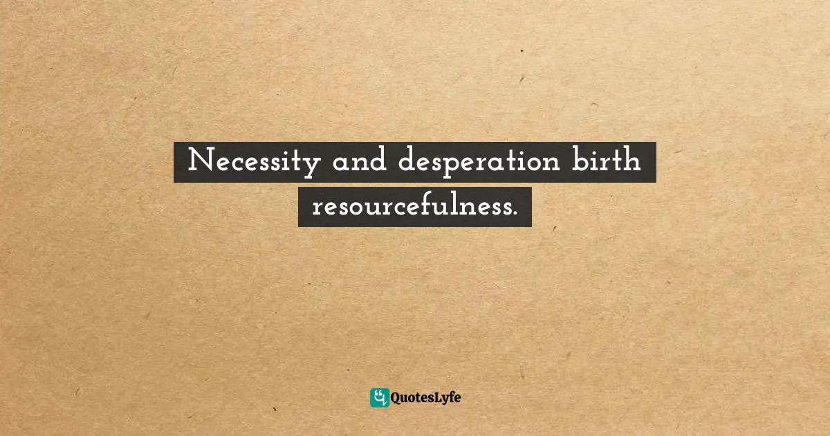 Necessity and desperation birth resourcefulness.
