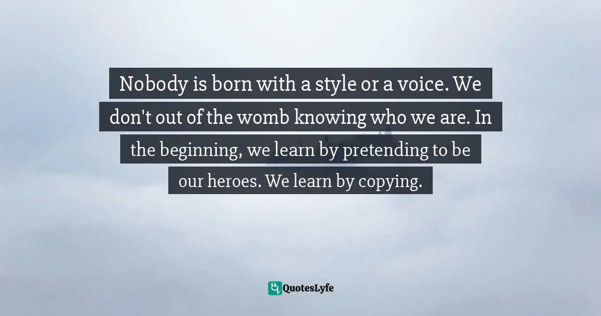 Nobody is born with a style or a voice. We don't out of the womb knowing who we are. In the beginning, we learn by pretending to be our heroes. We learn by copying.