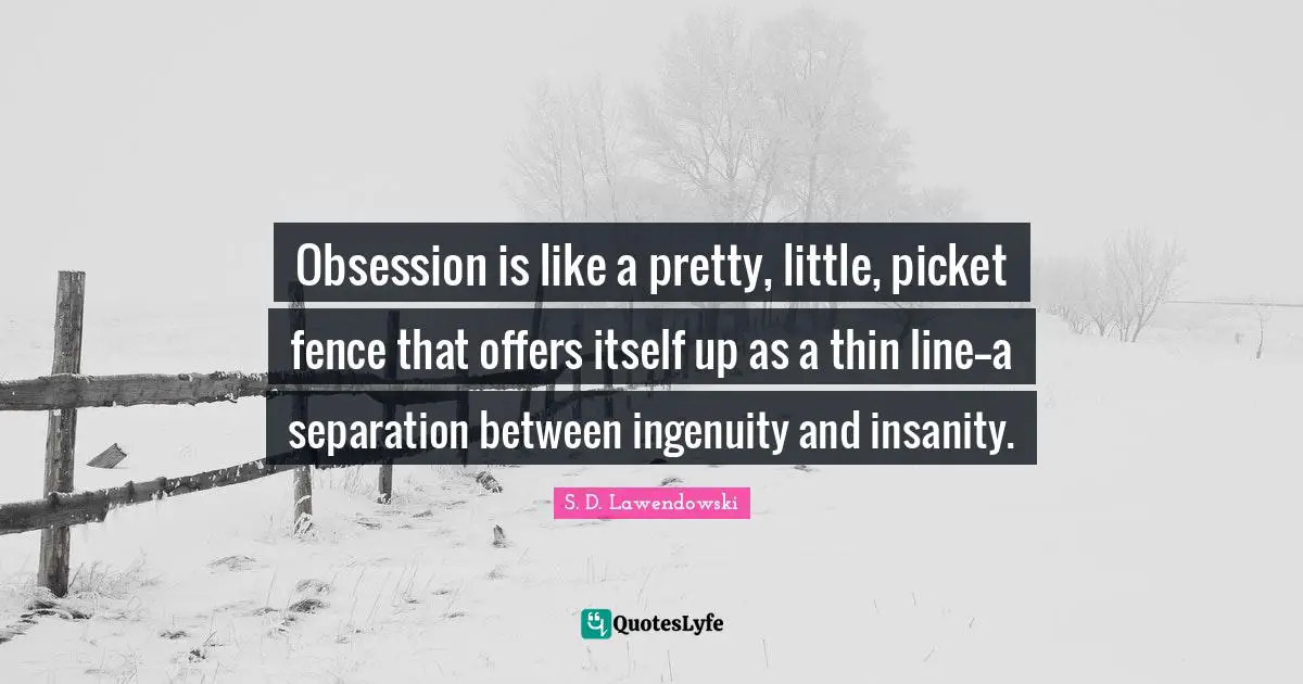 Obsession is like a pretty, little, picket fence that offers itself up as a thin line--a separation between ingenuity and insanity.