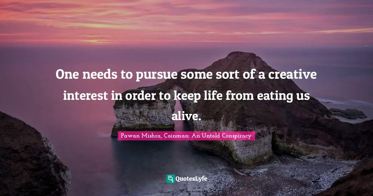 One needs to pursue some sort of a creative interest in order to keep life from eating us alive.