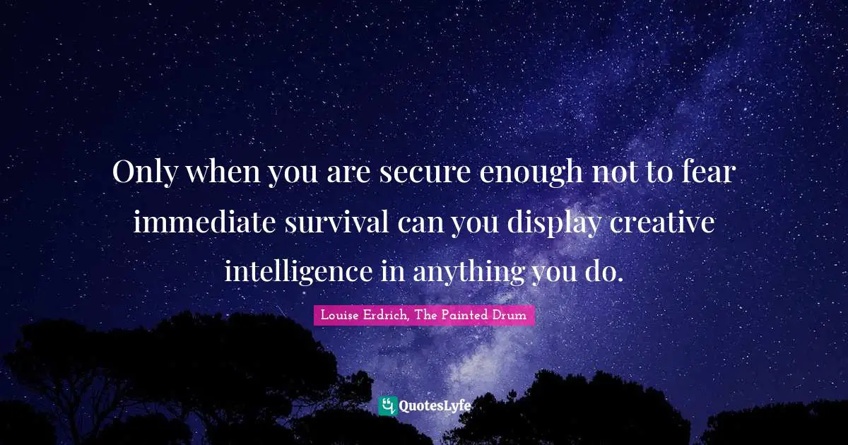 Only when you are secure enough not to fear immediate survival can you display creative intelligence in anything you do.