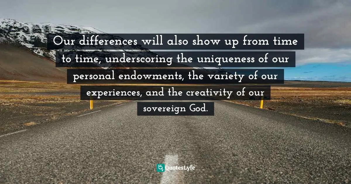 Our differences will also show up from time to time, underscoring the uniqueness of our personal endowments, the variety of our experiences, and the creativity of our sovereign God.
