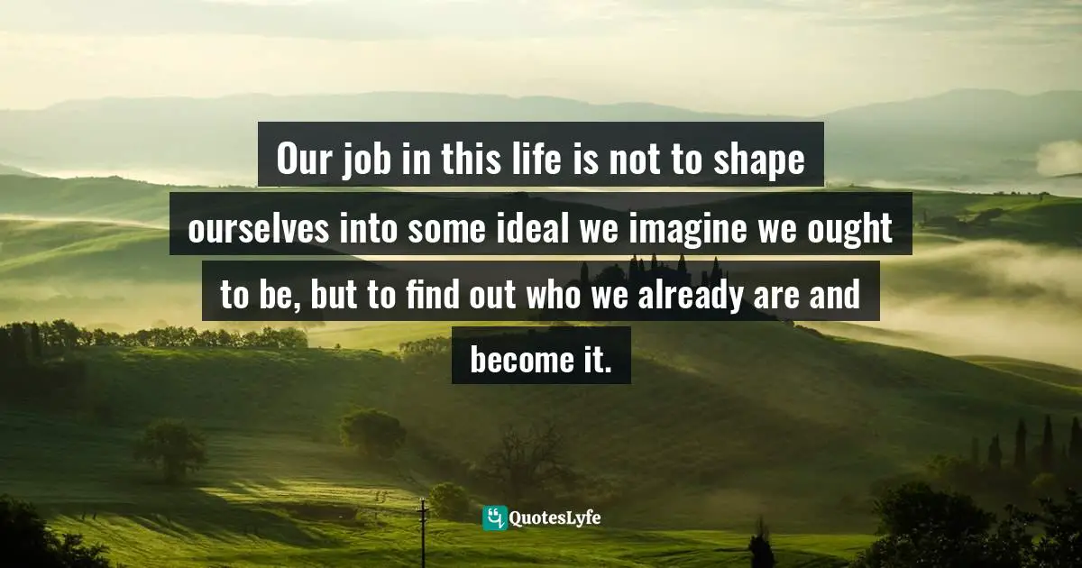 Our job in this life is not to shape ourselves into some ideal we imagine we ought to be, but to find out who we already are and become it.