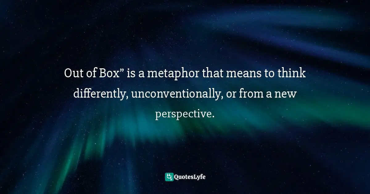 Out of Box” is a metaphor that means to think differently, unconventionally, or from a new perspective.