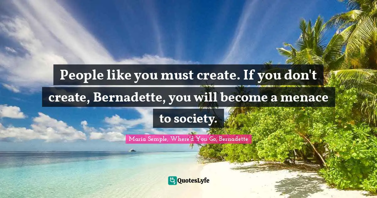 People like you must create. If you don't create, Bernadette, you will become a menace to society.