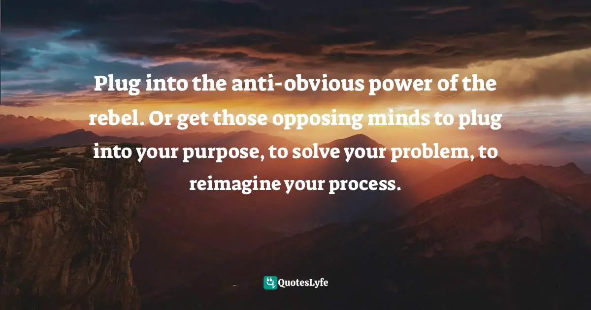 Plug into the anti-obvious power of the rebel. Or get those opposing minds to plug into your purpose, to solve your problem, to reimagine your process.