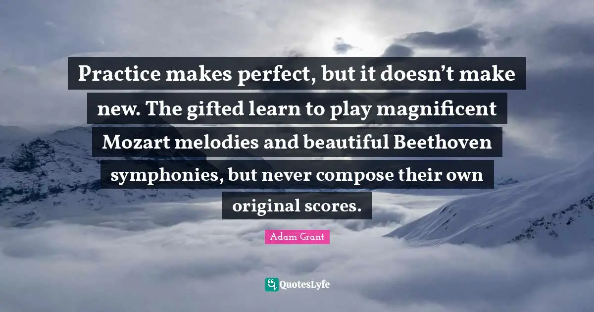 Adam Grant Quotes: "Practice makes perfect, but it doesn’t make new. The gifted learn to play magnificent Mozart melodies and beautiful Beethoven symphonies, but never compose their own original scores."