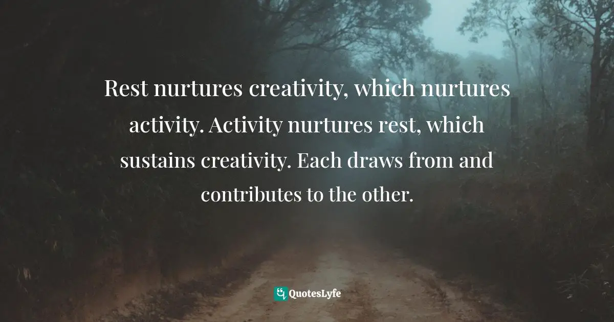 Rest nurtures creativity, which nurtures activity. Activity nurtures rest, which sustains creativity. Each draws from and contributes to the other.
