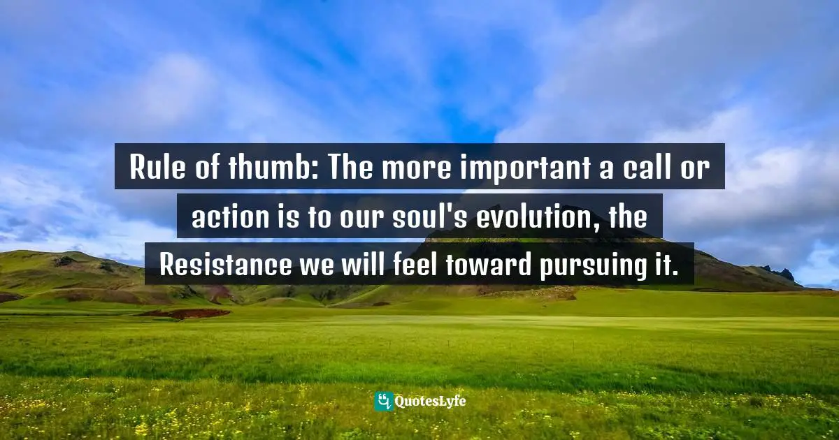 Rule of thumb: The more important a call or action is to our soul's evolution, the Resistance we will feel toward pursuing it.