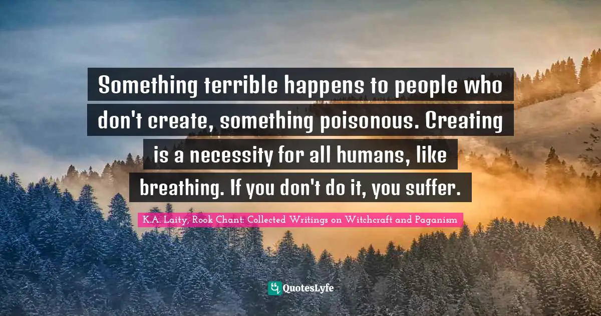 Something terrible happens to people who don't create, something poisonous. Creating is a necessity for all humans, like breathing. If you don't do it, you suffer.