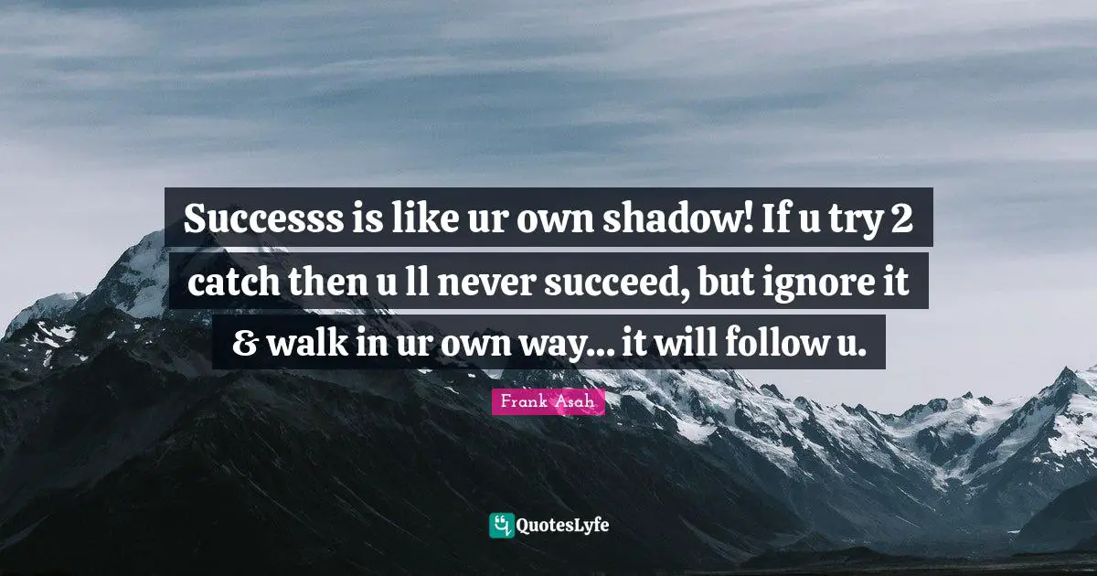 Successs is like ur own shadow! If u try 2 catch then u ll never succeed, but ignore it & walk in ur own way… it will follow u.