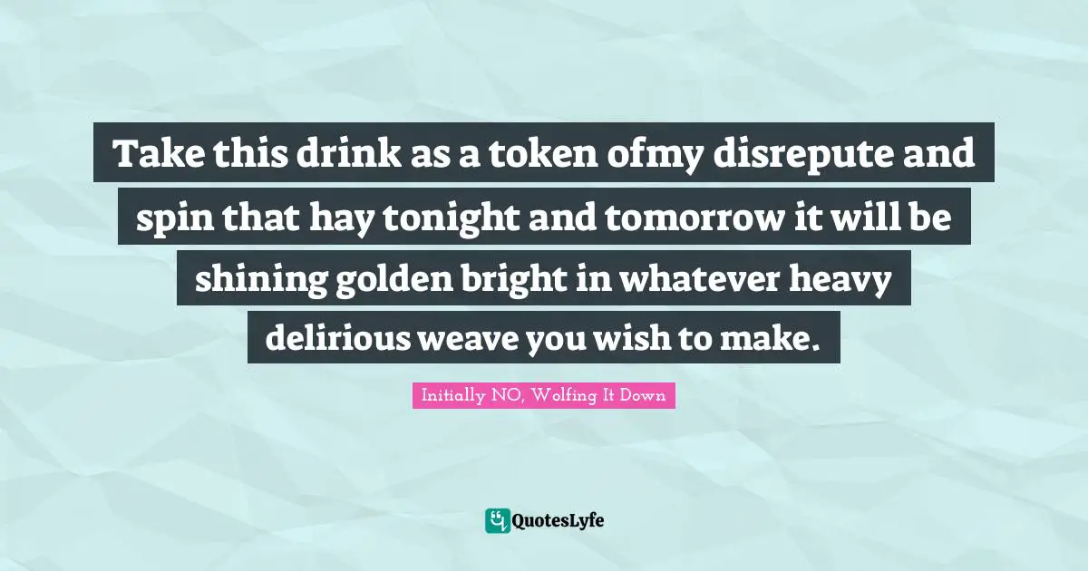 Take this drink as a token ofmy disrepute and spin that hay tonight and tomorrow it will be shining golden bright in whatever heavy delirious weave you wish to make.
