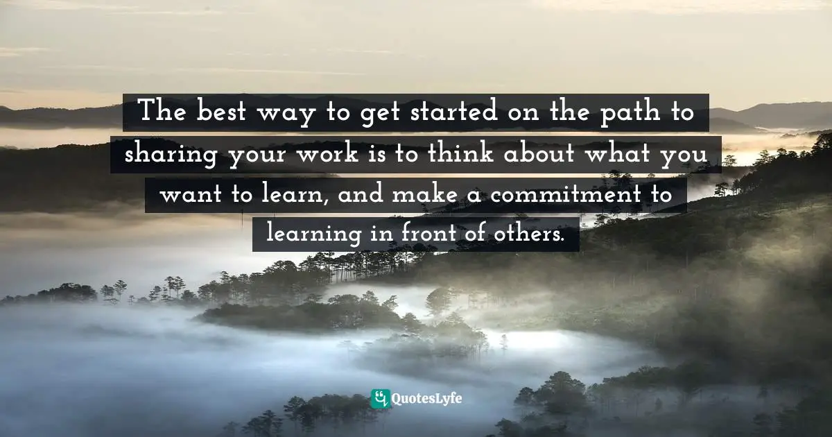 Show Your Work Quotes: "The best way to get started on the path to sharing your work is to think about what you want to learn, and make a commitment to learning in front of others."