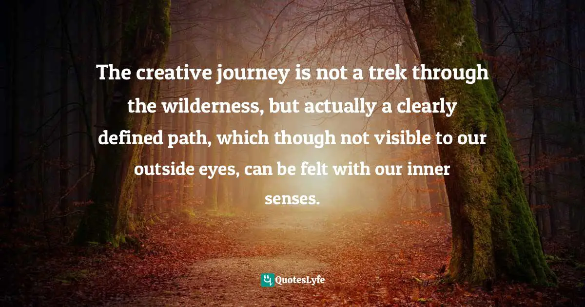 The creative journey is not a trek through the wilderness, but actually a clearly defined path, which though not visible to our outside eyes, can be felt with our inner senses.
