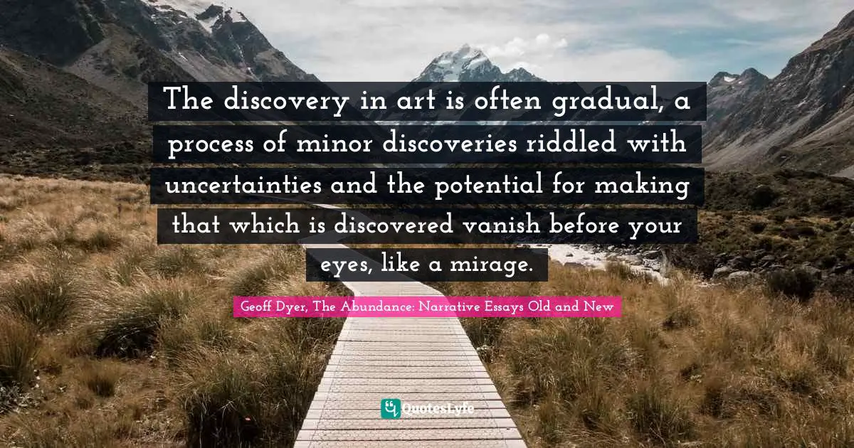 The discovery in art is often gradual, a process of minor discoveries riddled with uncertainties and the potential for making that which is discovered vanish before your eyes, like a mirage.