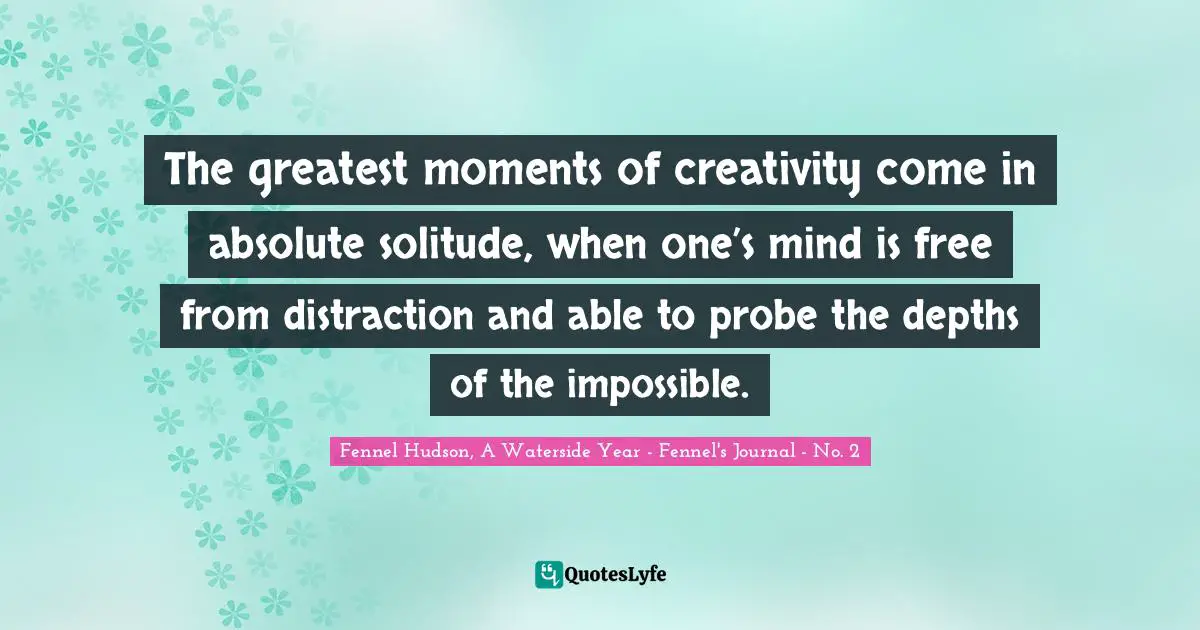 Fennel Hudson, A Waterside Year - Fennel's Journal - No. 2 Quotes: "The greatest moments of creativity come in absolute solitude, when one’s mind is free from distraction and able to probe the depths of the impossible."