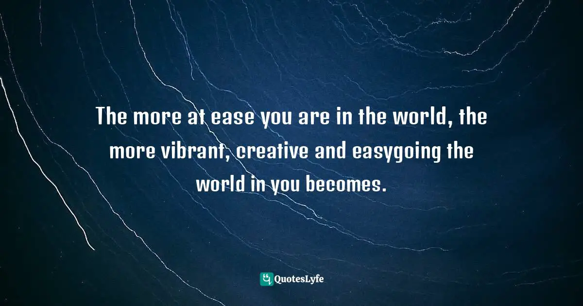 The more at ease you are in the world, the more vibrant, creative and easygoing the world in you becomes.