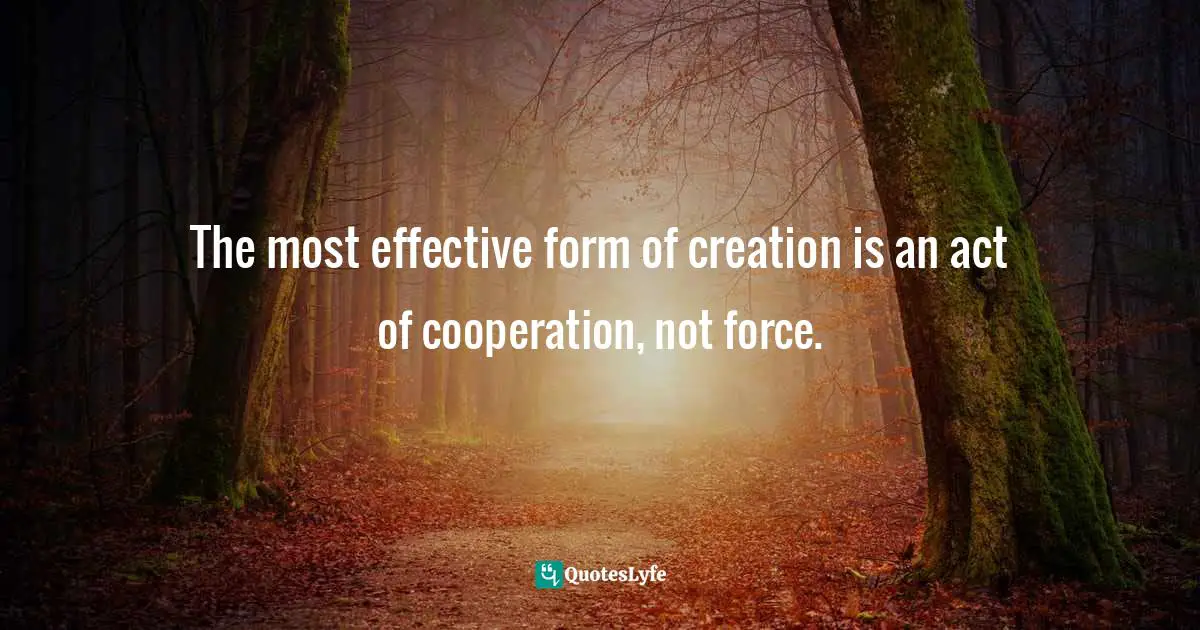 The most effective form of creation is an act of cooperation, not force.