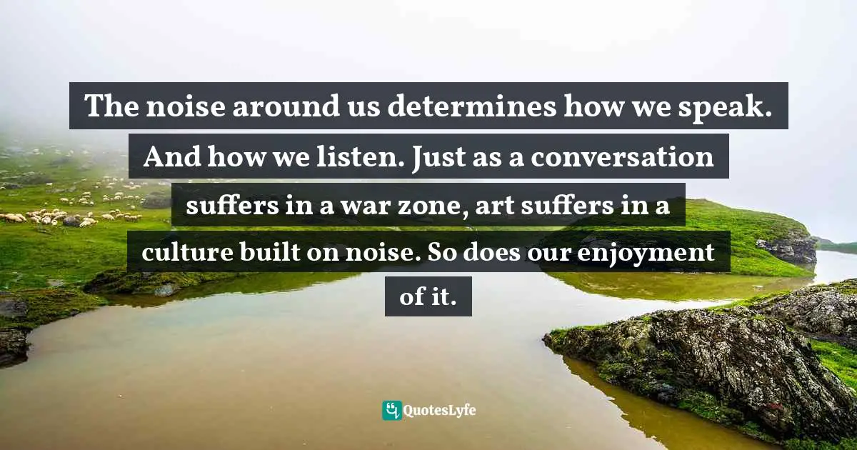 The noise around us determines how we speak. And how we listen. Just as a conversation suffers in a war zone, art suffers in a culture built on noise. So does our enjoyment of it.