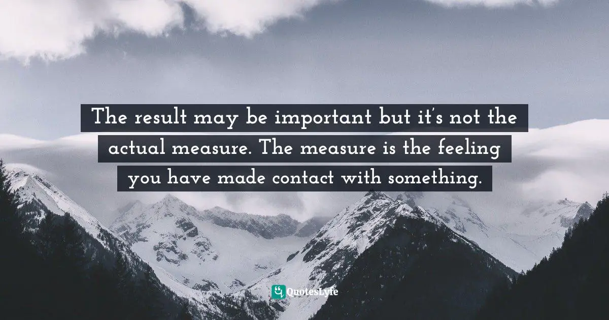 Eric Maisel, The Van Gogh Blues: The Creative Person's Path Through Depression Quotes: "The result may be important but it’s not the actual measure. The measure is the feeling you have made contact with something."
