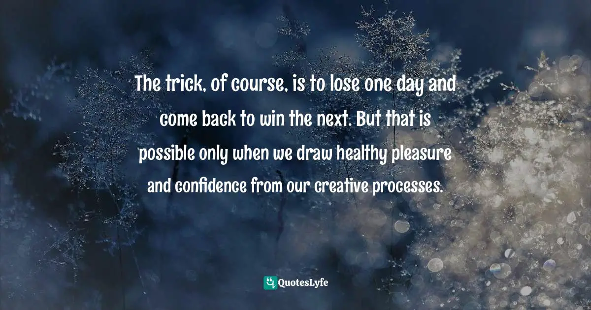The trick, of course, is to lose one day and come back to win the next. But that is possible only when we draw healthy pleasure and confidence from our creative processes.