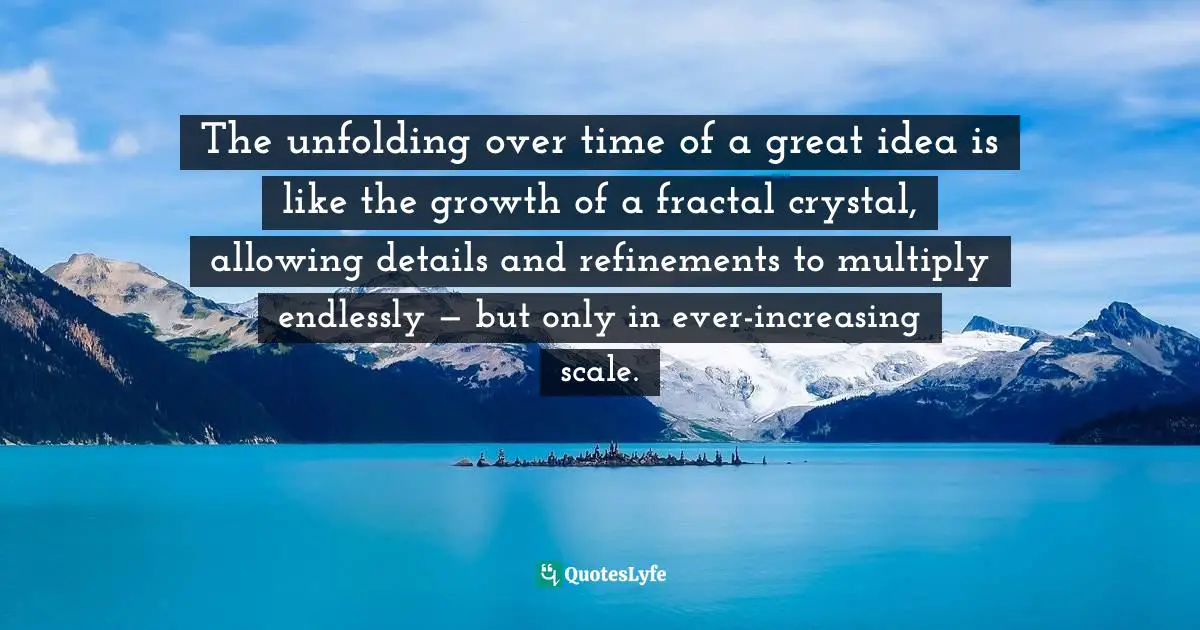 David Bayles Art And Fear Observations On The Perils And Rewards Of Artmaking Quotes: "The unfolding over time of a great idea is like the growth of a fractal crystal, allowing details and refinements to multiply endlessly — but only in ever-increasing scale."