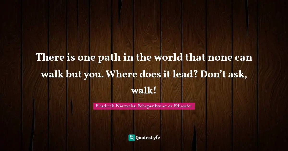 Friedrich Nietzsche, Schopenhauer as Educator Quotes: There is one path in the world that none can walk but you. Where does it lead? Don’t ask, walk!