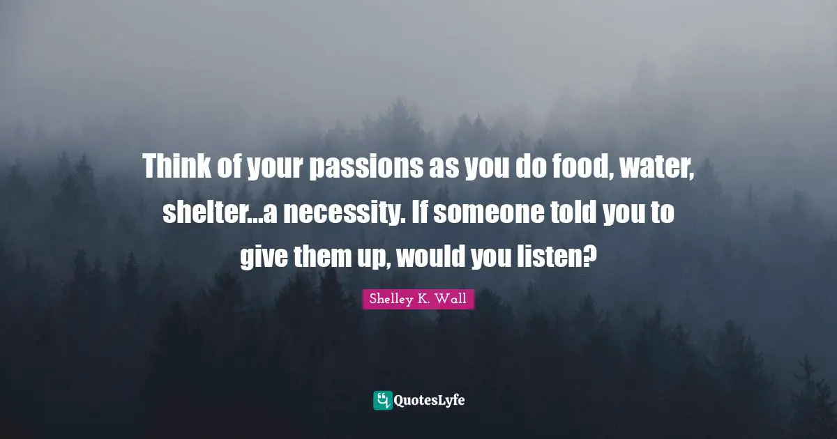 Think of your passions as you do food, water, shelter...a necessity. If someone told you to give them up, would you listen?