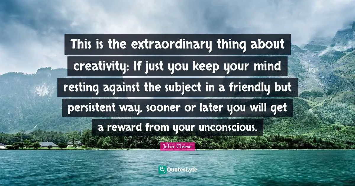 This is the extraordinary thing about creativity: If just you keep your mind resting against the subject in a friendly but persistent way, sooner or later you will get a reward from your unconscious.