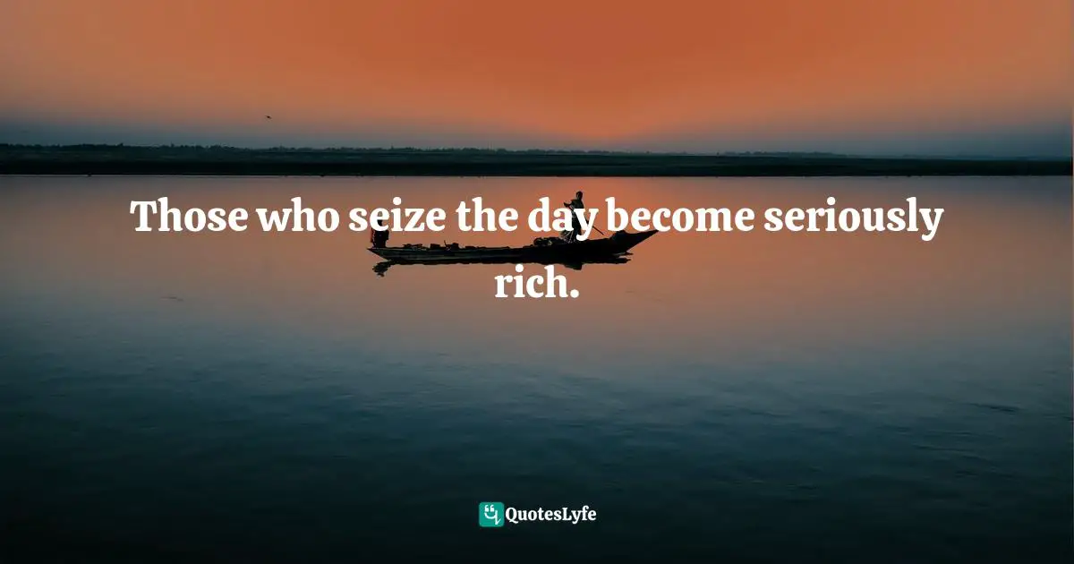 Those who seize the day become seriously rich.