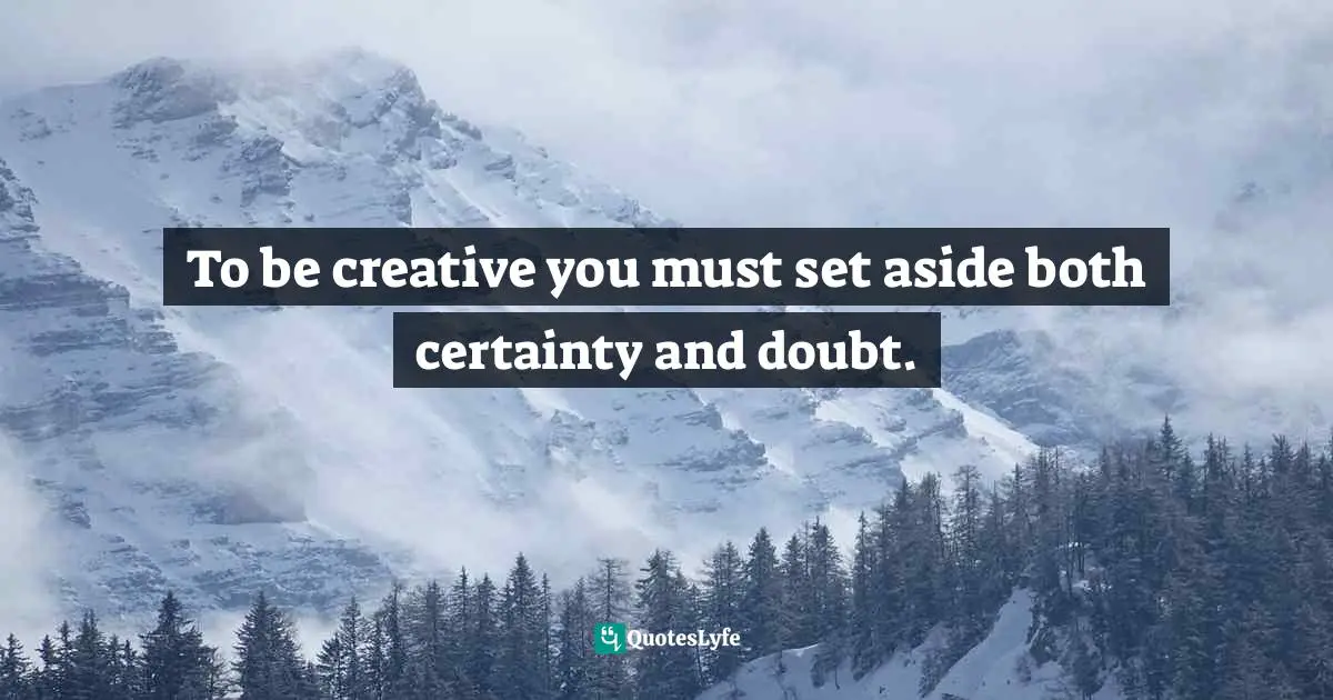 To be creative you must set aside both certainty and doubt.