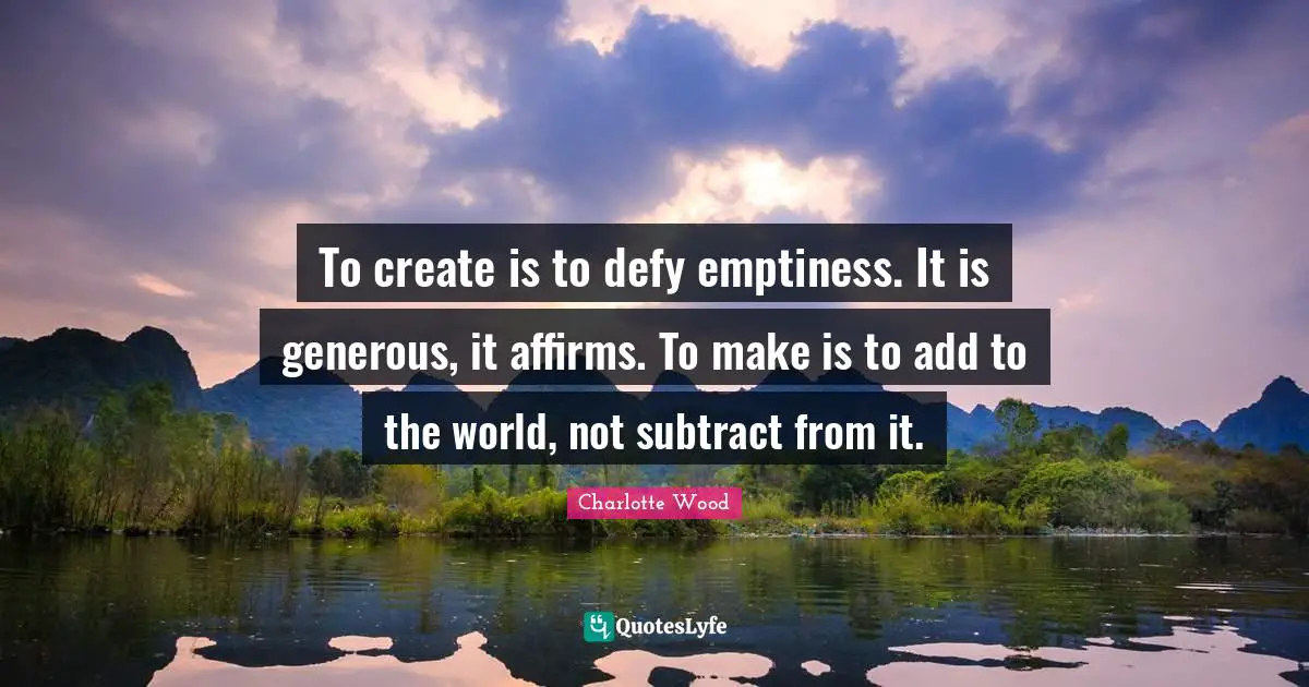 To create is to defy emptiness. It is generous, it affirms. To make is to add to the world, not subtract from it.