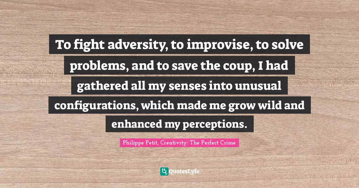 To fight adversity, to improvise, to solve problems, and to save the coup, I had gathered all my senses into unusual configurations, which made me grow wild and enhanced my perceptions.