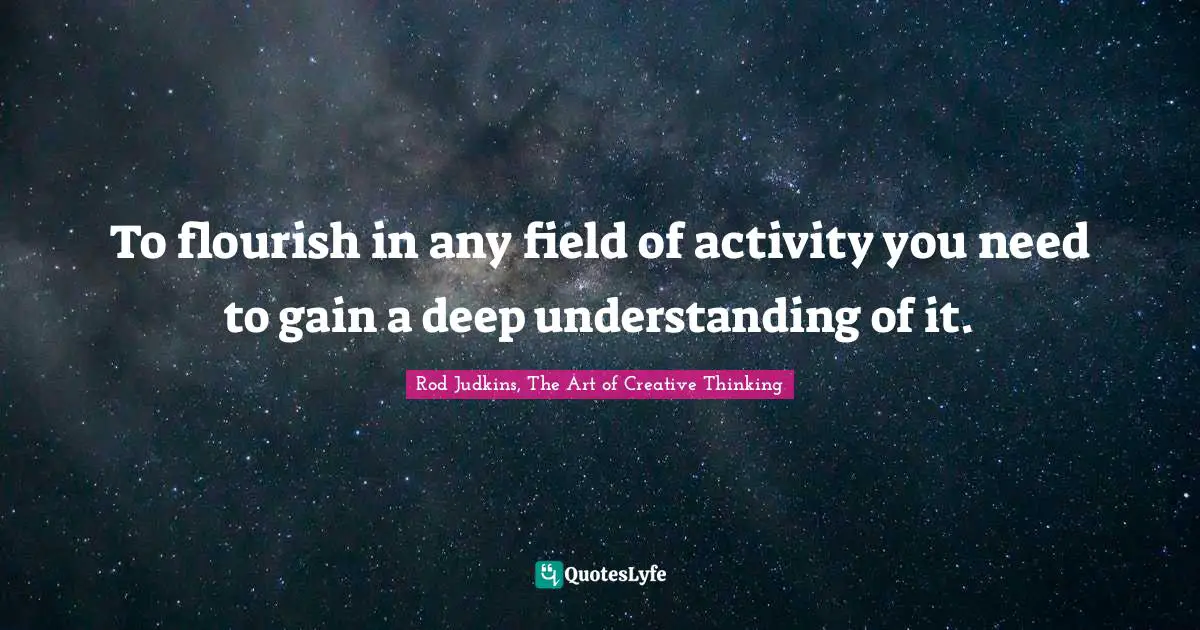 To flourish in any field of activity you need to gain a deep understanding of it.