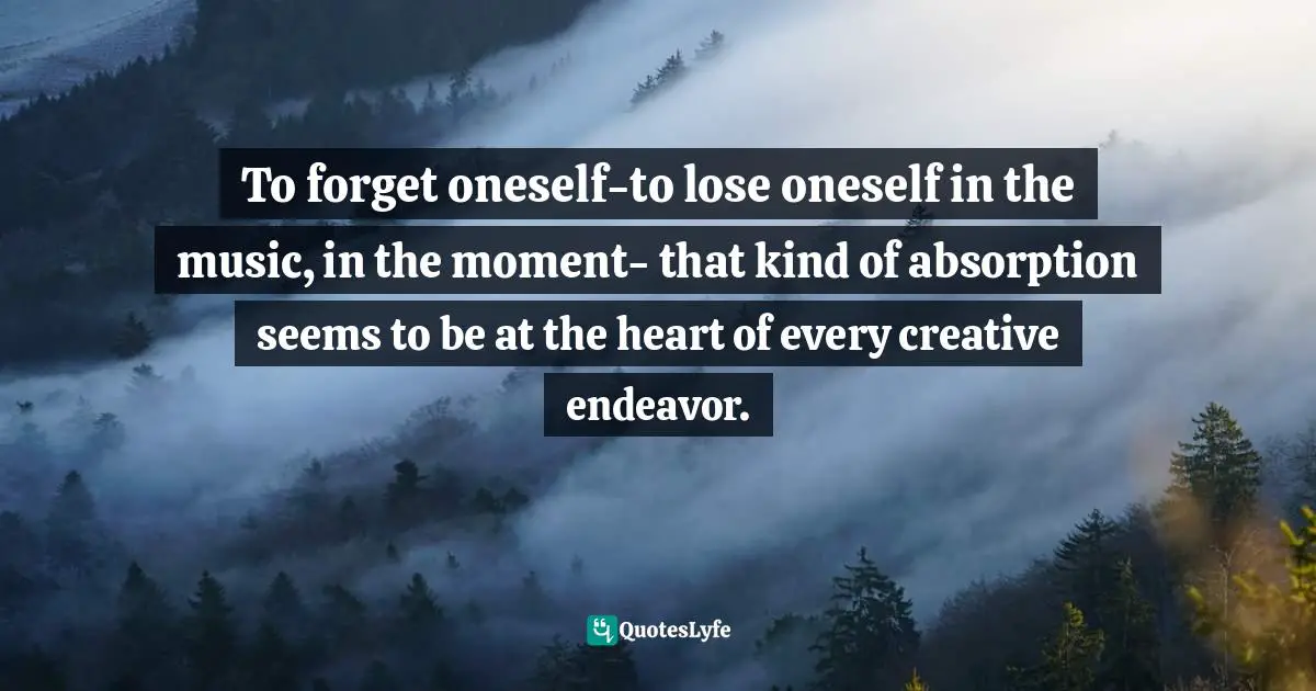To forget oneself-to lose oneself in the music, in the moment- that kind of absorption seems to be at the heart of every creative endeavor.