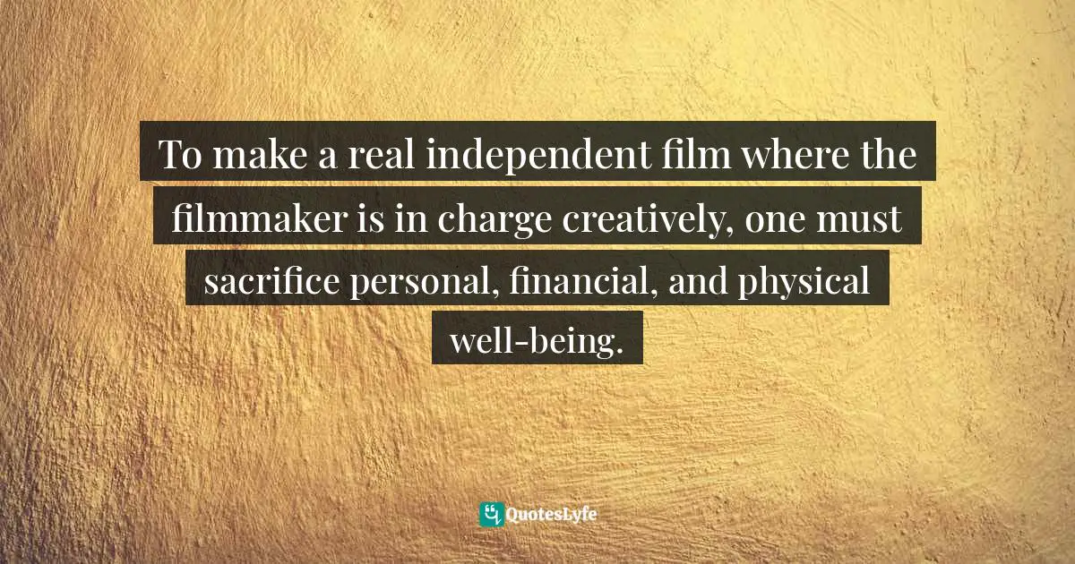 To make a real independent film where the filmmaker is in charge creatively, one must sacrifice personal, financial, and physical well-being.