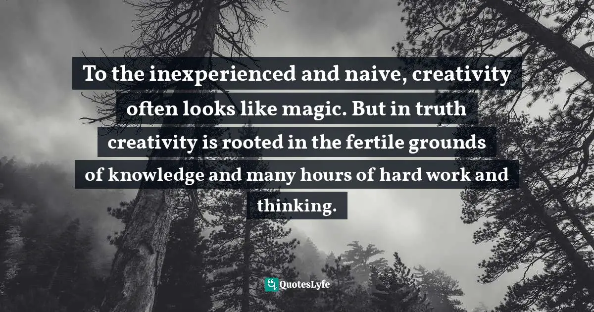 To the inexperienced and naive, creativity often looks like magic. But in truth creativity is rooted in the fertile grounds of knowledge and many hours of hard work and thinking.